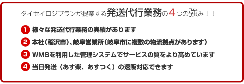 タイセイロジプランが提案する発送代行業務の５つの強み！！様々な発送代行業務の実績があります名古屋市内及び一宮、岐阜に複数の物流拠点がありますWMSを利用した管理システムでサービスの質をより高めています当日発送（あす楽、あすっく）の速販対応できます